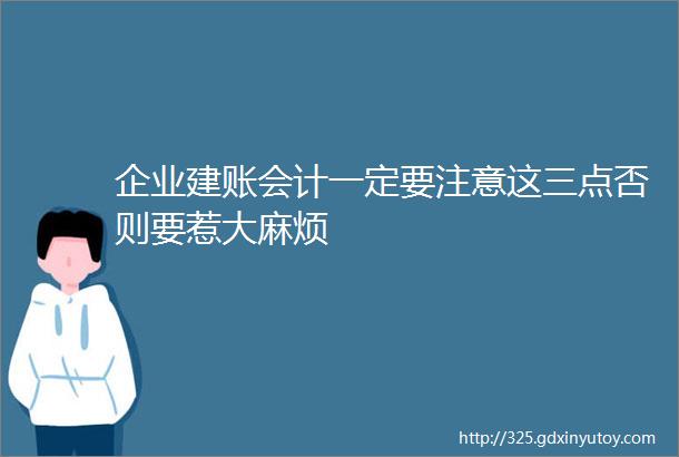 企业建账会计一定要注意这三点否则要惹大麻烦